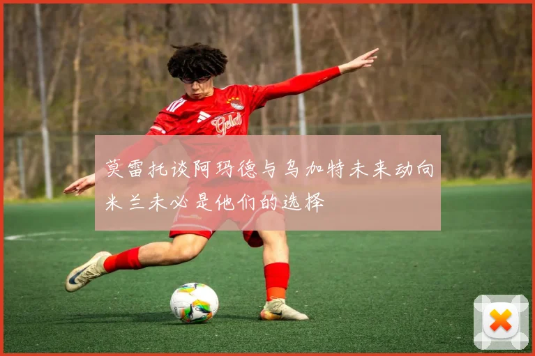 莫雷托谈阿玛德与乌加特未来动向米兰未必是他们的选择