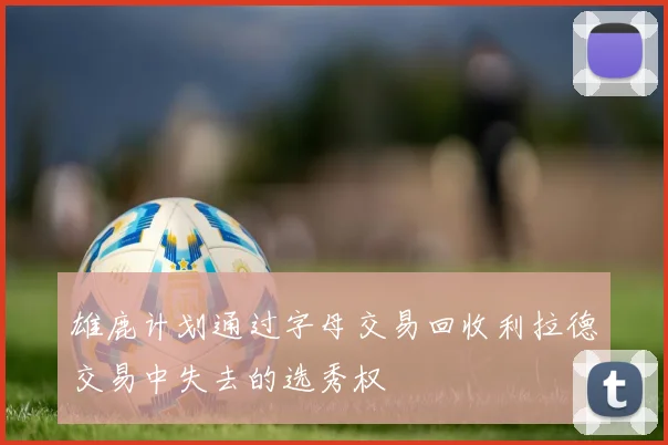 雄鹿计划通过字母交易回收利拉德交易中失去的选秀权