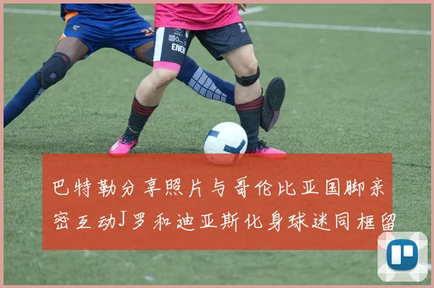 巴特勒分享照片与哥伦比亚国脚亲密互动J罗和迪亚斯化身球迷同框留念