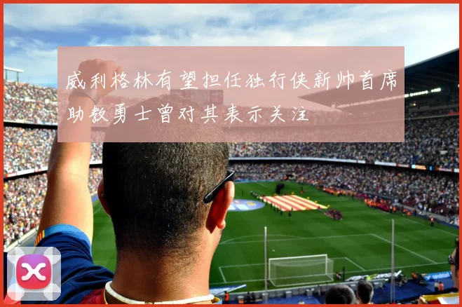 威利格林有望担任独行侠新帅首席助教勇士曾对其表示关注