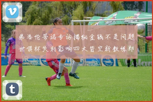 弗洛伦蒂诺专访揭秘金钱不是问题世俱杯失利影响四大皆空新教练即将到来