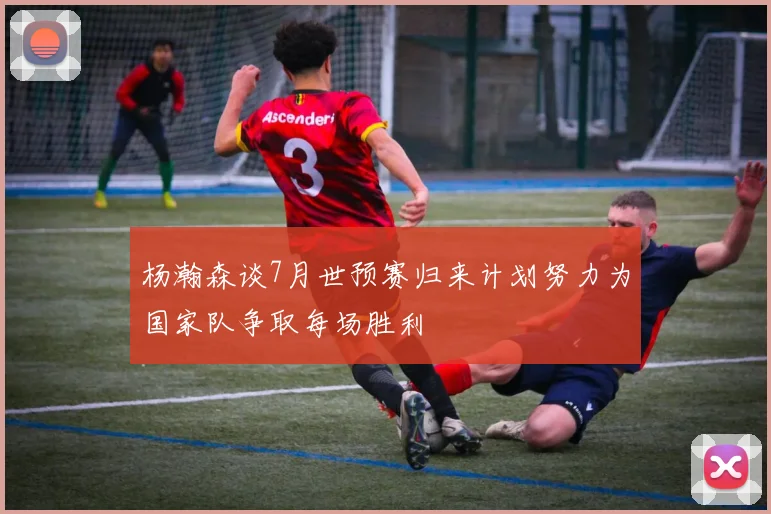 杨瀚森谈7月世预赛归来计划努力为国家队争取每场胜利