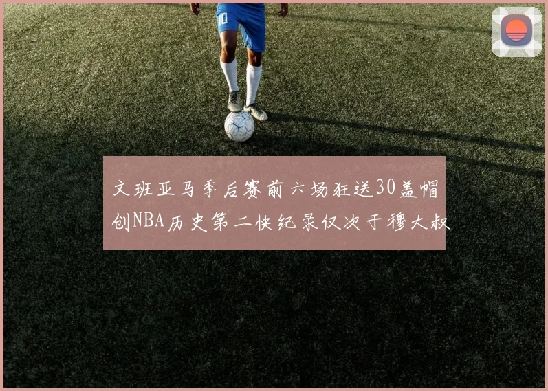 文班亚马季后赛前六场狂送30盖帽创NBA历史第二快纪录仅次于穆大叔的五场表现