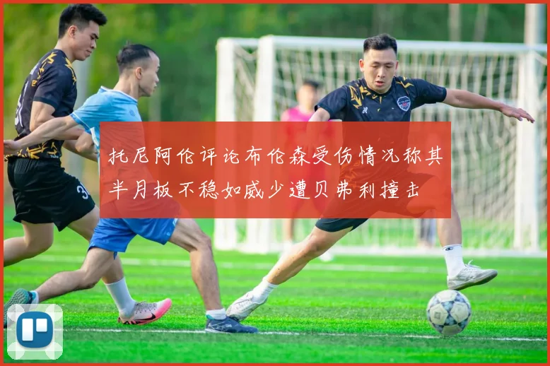 托尼阿伦评论布伦森受伤情况称其半月板不稳如威少遭贝弗利撞击