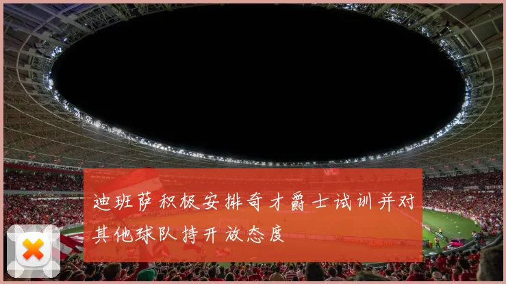 迪班萨积极安排奇才爵士试训并对其他球队持开放态度